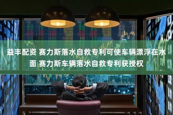 益丰配资 赛力斯落水自救专利可使车辆漂浮在水面 赛力斯车辆落水自救专利获授权
