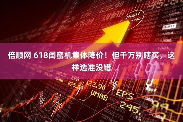 倍顺网 618闺蜜机集体降价！但千万别瞎买，这样选准没错