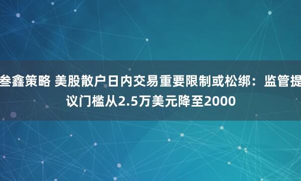 叁鑫策略 美股散户日内交易重要限制或松绑：监管提议门槛从2.5万美元降至2000
