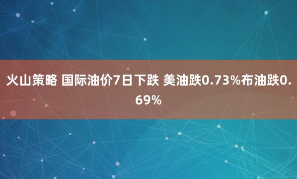 火山策略 国际油价7日下跌 美油跌0.73%布油跌0.69%