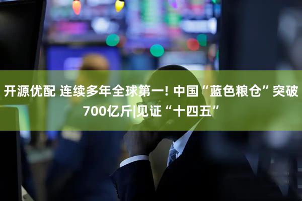 开源优配 连续多年全球第一! 中国“蓝色粮仓”突破700亿斤|见证“十四五”