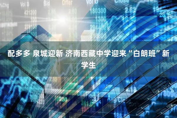 配多多 泉城迎新 济南西藏中学迎来“白朗班”新学生