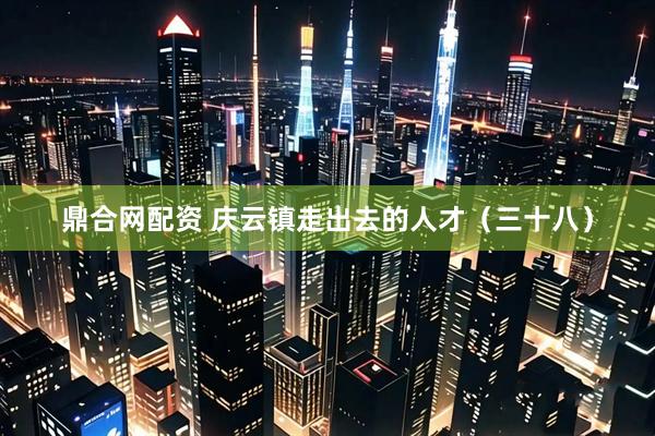 鼎合网配资 庆云镇走出去的人才（三十八）