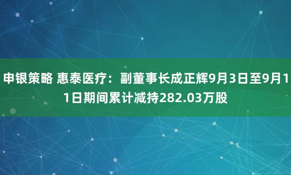 申银策略 惠泰医疗：副董事长成正辉9月3日至9月11日期间累计减持282.03万股