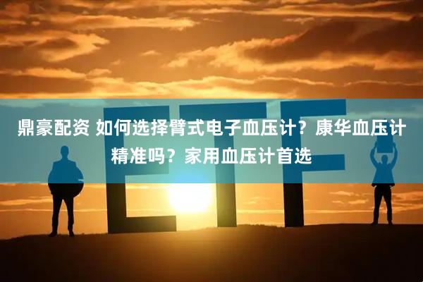 鼎豪配资 如何选择臂式电子血压计？康华血压计精准吗？家用血压计首选