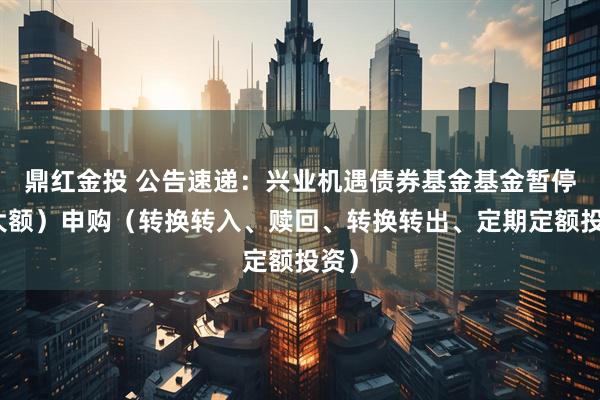 鼎红金投 公告速递：兴业机遇债券基金基金暂停（大额）申购（转换转入、赎回、转换转出、定期定额投资）