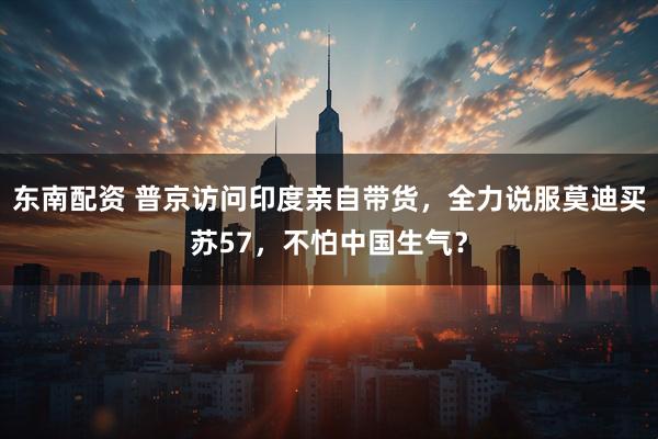 东南配资 普京访问印度亲自带货，全力说服莫迪买苏57，不怕中国生气？