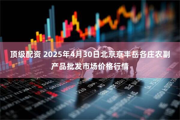 顶级配资 2025年4月30日北京京丰岳各庄农副产品批发市场价格行情