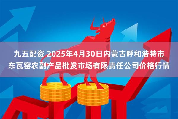 九五配资 2025年4月30日内蒙古呼和浩特市东瓦窑农副产品批发市场有限责任公司价格行情